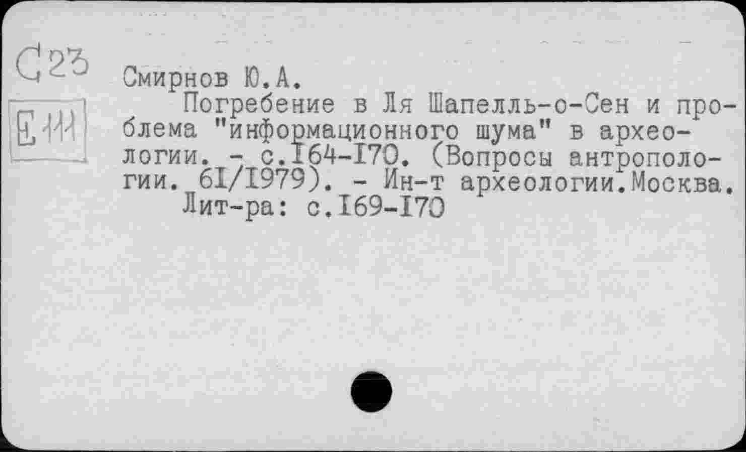 ﻿С,2Ъ
єіїї
Смирнов Ю.А.
Погребение в Ля Шапелль-о-Сен и про блема "информационного шума" в археологии. - с.164-170. (Вопросы антропологии. 61/1979). - Ин-т археологии.Москва
Лит-ра: с.169-170